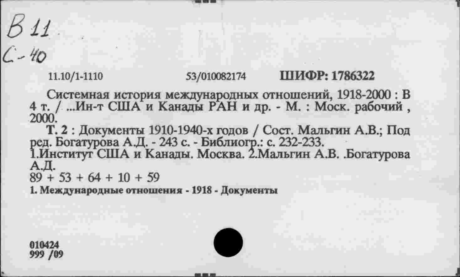 ﻿Е> и
С' ¥о
11.10/1-1110	53/010082174 ШИФР: 1786322
Системная история международных отношений, 1918-2000 : В 4 т. / ...Ин-т США и Канады РАН и др. - М. : Моск, рабочий , 2000.
Т. 2 : Документы 1910-1940-х годов / Сост. Мальгин А.В.; Под ред. Богатурова АД. - 243 с. - Библиого.: с. 232-233.
1.Институт США и Канады. Москва. /.Мальгин А.В. .Богатурова А.Д.
89 + 53 + 64 + 10 + 59
1. Международные отношения -1918 - Документы
010424
999 /09